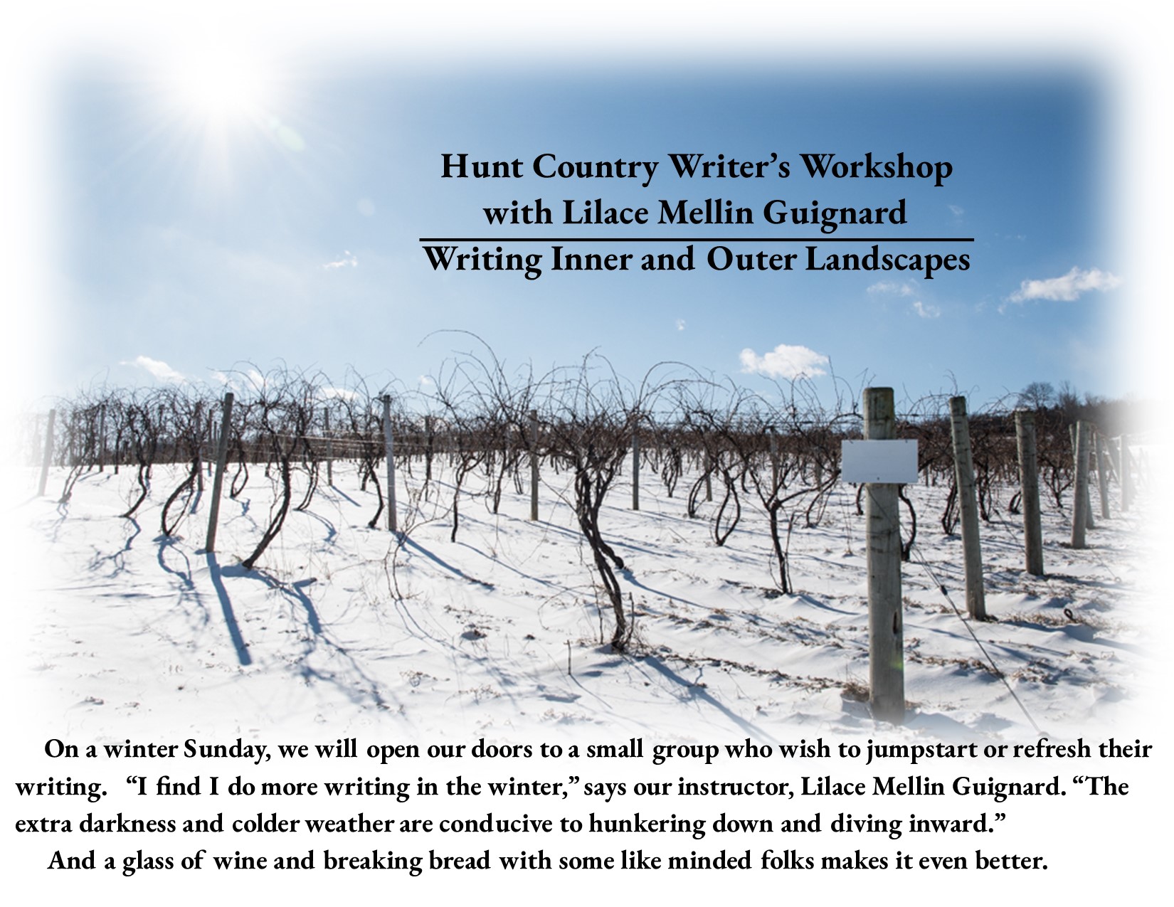 Winter vineyard scenery with text: Hunt Country Writer’s Workshop Writing Inner and Outer Landscapes On a winter Sunday, we will open our doors to a small group who wish to jumpstart or refresh their writing. “I find I do more writing in the winter,” says our instructor, Lilace Mellin Guignard. “The extra darkness and colder weather are conducive to hunkering down and diving inward.” And a glass of wine and breaking bread with like minded folks makes it even better.